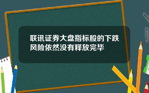 联讯证券大盘指标股的下跌风险依然没有释放完毕