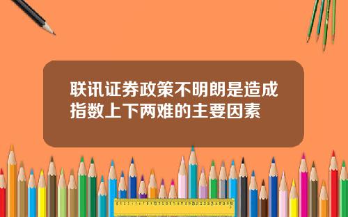 联讯证券政策不明朗是造成指数上下两难的主要因素