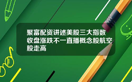 聚富配资讲述美股三大指数收盘涨跌不一直播概念股航空股走高