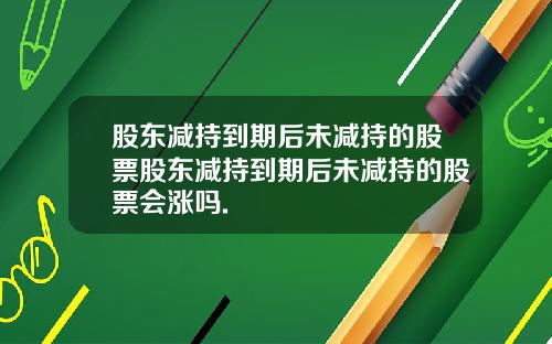 股东减持到期后未减持的股票股东减持到期后未减持的股票会涨吗.