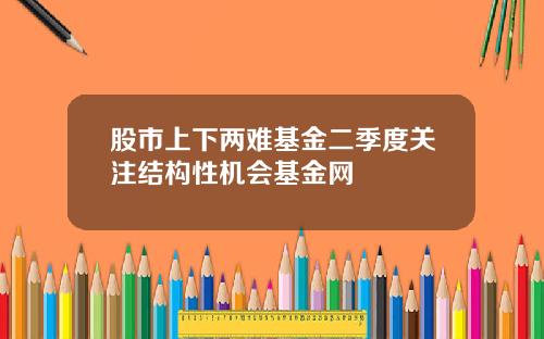 股市上下两难基金二季度关注结构性机会基金网