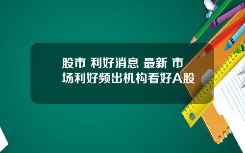 股市 利好消息 最新 市场利好频出机构看好A股