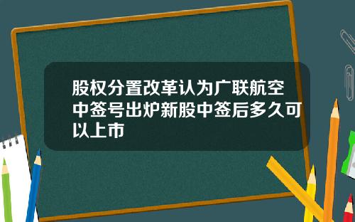 股权分置改革认为广联航空中签号出炉新股中签后多久可以上市