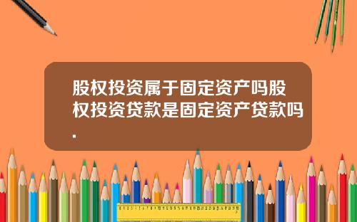 股权投资属于固定资产吗股权投资贷款是固定资产贷款吗.
