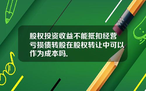 股权投资收益不能抵扣经营亏损债转股在股权转让中可以作为成本吗.