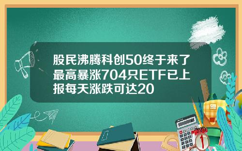 股民沸腾科创50终于来了最高暴涨704只ETF已上报每天涨跌可达20