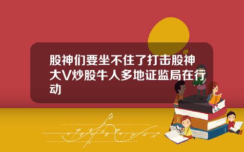 股神们要坐不住了打击股神大V炒股牛人多地证监局在行动