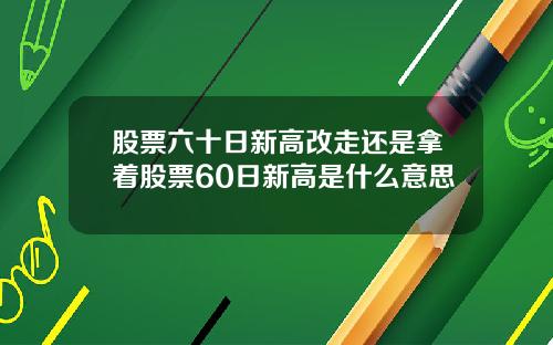 股票六十日新高改走还是拿着股票60日新高是什么意思
