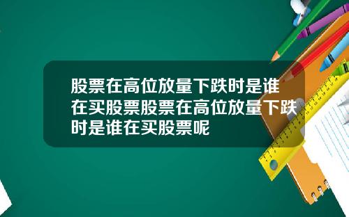 股票在高位放量下跌时是谁在买股票股票在高位放量下跌时是谁在买股票呢
