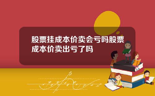 股票挂成本价卖会亏吗股票成本价卖出亏了吗