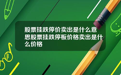 股票挂跌停价卖出是什么意思股票挂跌停板价格卖出是什么价格