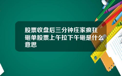 股票收盘后三分钟庄家疯狂砸单股票上午拉下午砸是什么意思