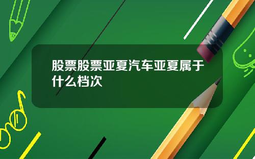 股票股票亚夏汽车亚夏属于什么档次