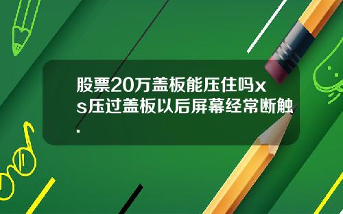 股票20万盖板能压住吗xs压过盖板以后屏幕经常断触.