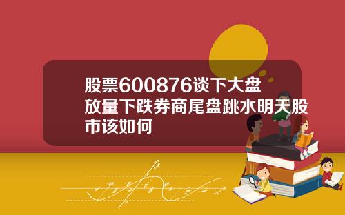 股票600876谈下大盘放量下跌券商尾盘跳水明天股市该如何