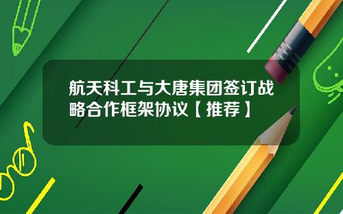航天科工与大唐集团签订战略合作框架协议【推荐】