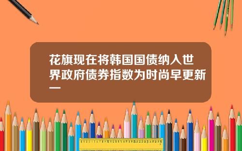 花旗现在将韩国国债纳入世界政府债券指数为时尚早更新一