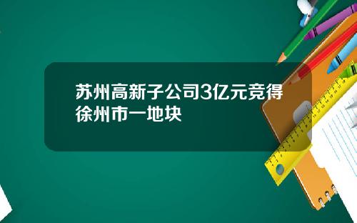 苏州高新子公司3亿元竞得徐州市一地块