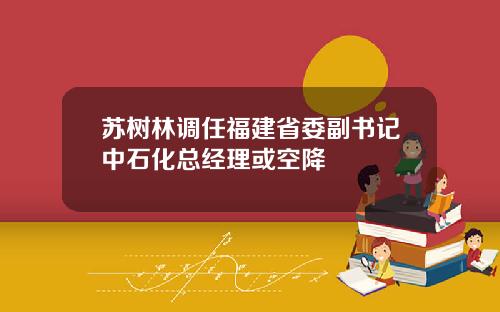 苏树林调任福建省委副书记中石化总经理或空降