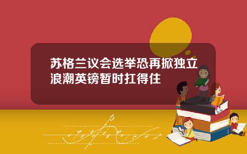 苏格兰议会选举恐再掀独立浪潮英镑暂时扛得住