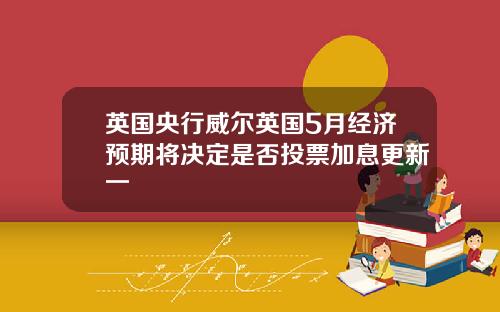 英国央行威尔英国5月经济预期将决定是否投票加息更新一