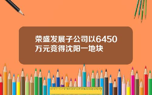 荣盛发展子公司以6450万元竞得沈阳一地块