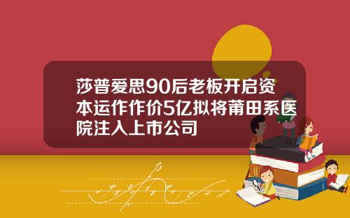 莎普爱思90后老板开启资本运作作价5亿拟将莆田系医院注入上市公司