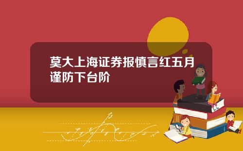 莫大上海证券报慎言红五月谨防下台阶
