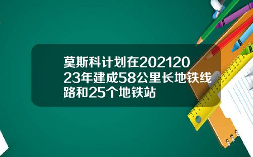 莫斯科计划在20212023年建成58公里长地铁线路和25个地铁站