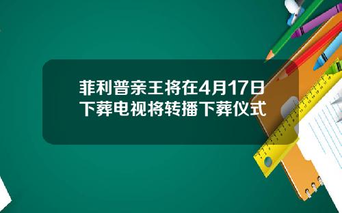 菲利普亲王将在4月17日下葬电视将转播下葬仪式
