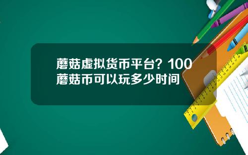 蘑菇虚拟货币平台？100蘑菇币可以玩多少时间