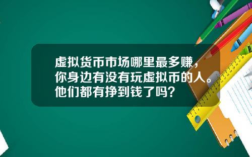 虚拟货币市场哪里最多赚，你身边有没有玩虚拟币的人。他们都有挣到钱了吗？