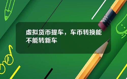 虚拟货币提车，车币转换能不能转新车