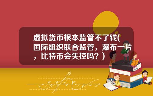虚拟货币根本监管不了钱(国际组织联合监管，瀑布一片，比特币会失控吗？)