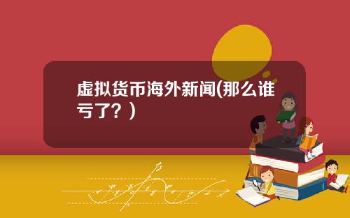 虚拟货币海外新闻(那么谁亏了？)
