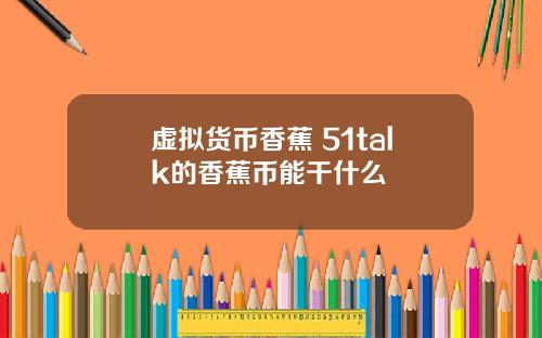 虚拟货币香蕉 51talk的香蕉币能干什么