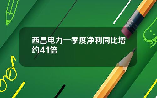 西昌电力一季度净利同比增约41倍