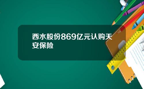 西水股份869亿元认购天安保险