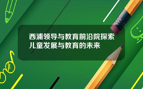 西浦领导与教育前沿院探索儿童发展与教育的未来