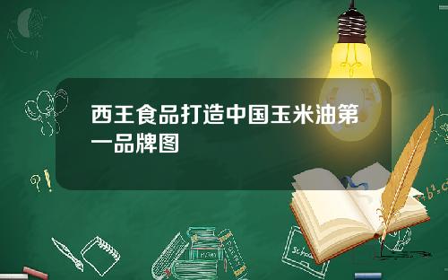 西王食品打造中国玉米油第一品牌图
