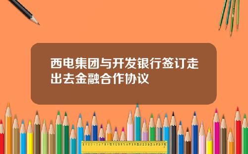 西电集团与开发银行签订走出去金融合作协议