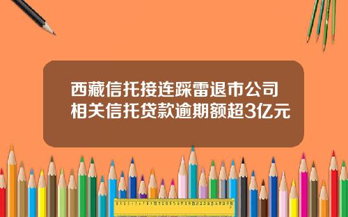 西藏信托接连踩雷退市公司相关信托贷款逾期额超3亿元