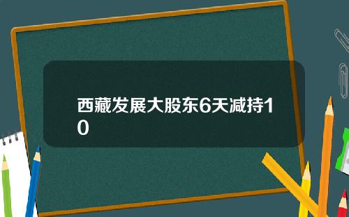 西藏发展大股东6天减持10