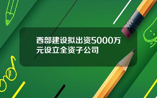 西部建设拟出资5000万元设立全资子公司