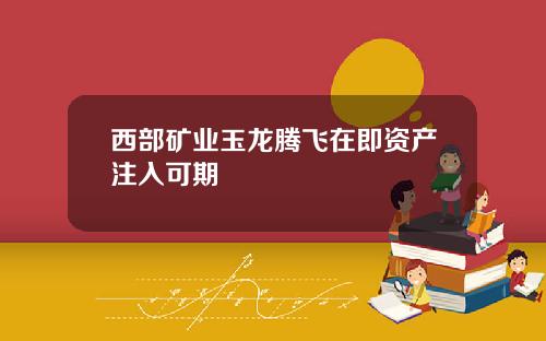 西部矿业玉龙腾飞在即资产注入可期