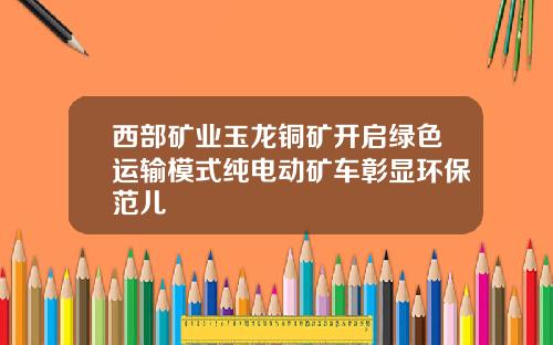 西部矿业玉龙铜矿开启绿色运输模式纯电动矿车彰显环保范儿