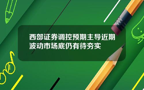 西部证券调控预期主导近期波动市场底仍有待夯实