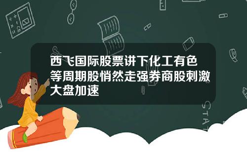 西飞国际股票讲下化工有色等周期股悄然走强券商股刺激大盘加速