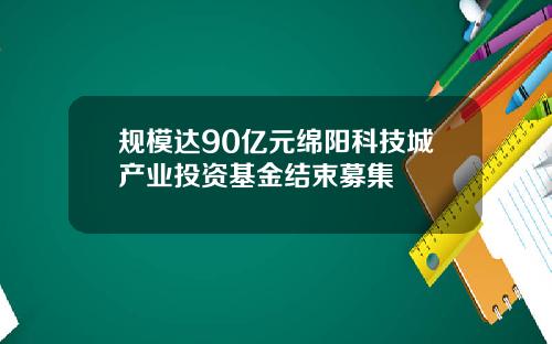 规模达90亿元绵阳科技城产业投资基金结束募集