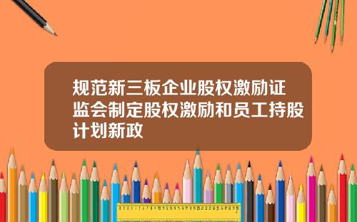 规范新三板企业股权激励证监会制定股权激励和员工持股计划新政